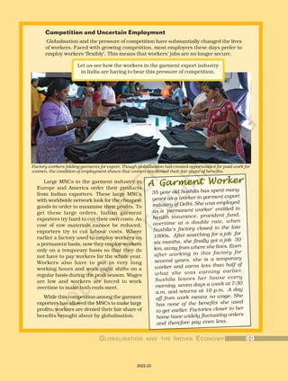 Competition and Uncertain Employment
Globalisation and the pressure of competition have substantially changed the lives
of workers. Faced with growing competition, most employers these days prefer to
employ workers ‘flexibly’. This means that workers’ jobs are no longer secure.
A Garment Worker
A Garment Worker
A Garment Worker
A Garment Worker
A Garment Worker
35 year old Sushila has spent many
years as a worker in garment export
industry of Delhi. She was employed
as a ‘permanent worker’ entitled to
health insurance, provident fund,
overtime at a double rate, when
Sushila’s factory closed in the late
1990s. After searching for a job for
six months, she finally got a job 30
km. away from where she lives. Even
after working in this factory for
several years, she is a temporary
worker and earns less than half of
what she was earning earlier.
Sushila leaves her house every
morning, seven days a week at 7:30
a.m. and returns at 10 p.m. A day
off from work means no wage. She
has none of the benefits she used
to get earlier. Factories closer to her
home have widely fluctuating orders
and therefore pay even less.
Let us see how the workers in the garment export industry
in India are having to bear this pressure of competition.
Large MNCs in the garment industry in
Europe and America order their products
from Indian exporters. These large MNCs
with worldwide network look for the cheapest
goods in order to maximise their profits. To
get these large orders, Indian garment
exporters try hard to cut their own costs. As
cost of raw materials cannot be reduced,
exporters try to cut labour costs. Where
earlier a factory used to employ workers on
a permanent basis, now they employ workers
only on a temporary basis so that they do
not have to pay workers for the whole year.
Workers also have to put in very long
working hours and work night shifts on a
regular basis during the peak season. Wages
are low and workers are forced to work
overtime to make both ends meet.
While this competition among the garment
exporters has allowed the MNCs to make large
profits, workers are denied their fair share of
benefits brought about by globalisation.
Factory workers folding garments for export. Though globalisation has created opportunities for paid work for
women, the condition of employment shows that women are denied their fair share of benefits.
G
G
G
G
GL
L
L
L
LOBALISA
OBALISA
OBALISA
OBALISA
OBALISATION
TION
TION
TION
TION AND
AND
AND
AND
AND THE
THE
THE
THE
THE I
I
I
I
INDIAN
NDIAN
NDIAN
NDIAN
NDIAN E
E
E
E
ECONOMY
CONOMY
CONOMY
CONOMY
CONOMY 69
69
69
69
69
2022-23
 