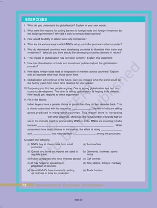 1 What do you understand by globalisation? Explain in your own words.
2. What were the reasons for putting barriers to foreign trade and foreign investment by
the Indian government? Why did it wish to remove these barriers?
3. How would flexibility in labour laws help companies?
4. What are the various ways in which MNCs set up, control or produce in other countries?
5. Why do developed countries want developing countries to liberalise their trade and
investment? What do you think should the developing countries demand in return?
6. “The impact of globalisation has not been uniform.” Explain this statement.
7. How has liberalisation of trade and investment policies helped the globalisation
process?
8. How does foreign trade lead to integration of markets across countries? Explain
with an example other than those given here.
9. Globalisation will continue in the future. Can you imagine what the world would be
like twenty years from now? Give reasons for your answer.
10.Supposing you find two people arguing: One is saying globalisation has hurt our
country’s development. The other is telling, globalisation is helping India develop.
How would you respond to these arguments?
11.Fill in the blanks.
Indian buyers have a greater choice of goods than they did two decades back. This
is closely associated with the process of ______________. Markets in India are selling
goods produced in many other countries. This means there is increasing
______________ with other countries. Moreover, the rising number of brands that we
see in the markets might be produced by MNCs in India. MNCs are investing in India
because _____________ ___________________________________________ . While
consumers have more choices in the market, the effect of rising _______________
and ______________has meant greater _________________among the producers.
12.Match the following.
(i) MNCs buy at cheap rates from small (a) Automobiles
producers
(ii) Quotas and taxes on imports are used to (b) Garments, footwear, sports
regulate trade items
(iii) Indian companies who have invested abroad (c) Call centres
(iv) IT has helped in spreading of (d) Tata Motors, Infosys, Ranbaxy
production of services
(v) Several MNCs have invested in setting (e) Trade barriers
up factories in India for production
EXERCISES
72
72
72
72
72 U
U
U
U
UNDERST
NDERST
NDERST
NDERST
NDERSTANDING
ANDING
ANDING
ANDING
ANDING E
E
E
E
ECONOMIC
CONOMIC
CONOMIC
CONOMIC
CONOMIC D
D
D
D
DEVEL
EVEL
EVEL
EVEL
EVELOPMENT
OPMENT
OPMENT
OPMENT
OPMENT
2022-23
 
