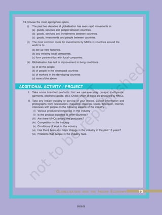ADDITIONAL ACTIVITY / PROJECT
13.Choose the most appropriate option.
(i) The past two decades of globalisation has seen rapid movements in
(a) goods, services and people between countries.
(b) goods, services and investments between countries.
(c) goods, investments and people between countries.
(ii) The most common route for investments by MNCs in countries around the
world is to
(a) set up new factories.
(b) buy existing local companies.
(c) form partnerships with local companies.
(iii) Globalisation has led to improvement in living conditions
(a) of all the people
(b) of people in the developed countries
(c) of workers in the developing countries
(d) none of the above
I. Take some branded products that we use everyday (soaps, toothpaste,
garments, electronic goods, etc.). Check which of these are produced by MNCs.
II. Take any Indian industry or service of your choice. Collect information and
photographs from newspapers, magazine clippings, books, television, internet,
interviews with people on the following aspects of the industry.
(i) Various producers/companies in the industry
(ii) Is the product exported to other countries?
(iii) Are there MNCs among the producers?
(iv) Competition in the industry
(v) Conditions of work in the industry
(vi) Has there been any major change in the industry in the past 15 years?
(vii) Problems that people in the industry face.
G
G
G
G
GL
L
L
L
LOBALISA
OBALISA
OBALISA
OBALISA
OBALISATION
TION
TION
TION
TION AND
AND
AND
AND
AND THE
THE
THE
THE
THE I
I
I
I
INDIAN
NDIAN
NDIAN
NDIAN
NDIAN E
E
E
E
ECONOMY
CONOMY
CONOMY
CONOMY
CONOMY 73
73
73
73
73
2022-23
 