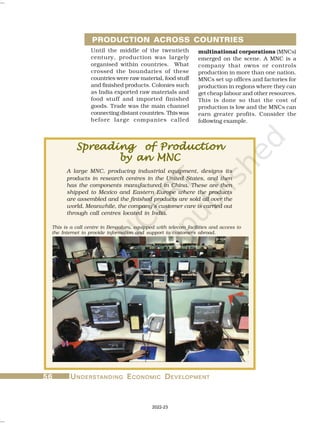 56
56
56
56
56 U
U
U
U
UNDERST
NDERST
NDERST
NDERST
NDERSTANDING
ANDING
ANDING
ANDING
ANDING E
E
E
E
ECONOMIC
CONOMIC
CONOMIC
CONOMIC
CONOMIC D
D
D
D
DEVEL
EVEL
EVEL
EVEL
EVELOPMENT
OPMENT
OPMENT
OPMENT
OPMENT
Until the middle of the twentieth
century, production was largely
organised within countries. What
crossed the boundaries of these
countries were raw material, food stuff
and finished products. Colonies such
as India exported raw materials and
food stuff and imported finished
goods. Trade was the main channel
connecting distant countries. This was
before large companies called
Spreading of Production
Spreading of Production
Spreading of Production
Spreading of Production
Spreading of Production
by an MNC
by an MNC
by an MNC
by an MNC
by an MNC
A large MNC, producing industrial equipment, designs its
products in research centres in the United States, and then
has the components manufactured in China. These are then
shipped to Mexico and Eastern Europe where the products
are assembled and the finished products are sold all over the
world. Meanwhile, the company’s customer care is carried out
through call centres located in India.
PRODUCTION ACROSS COUNTRIES
multinational corporations (MNCs)
emerged on the scene. A MNC is a
company that owns or controls
production in more than one nation.
MNCs set up offices and factories for
production in regions where they can
get cheap labour and other resources.
This is done so that the cost of
production is low and the MNCs can
earn greater profits. Consider the
following example.
This is a call centre in Bengaluru, equipped with telecom facilities and access to
the Internet to provide information and support to customers abroad.
2022-23
 