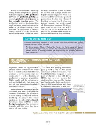 G
G
G
G
GL
L
L
L
LOBALISA
OBALISA
OBALISA
OBALISA
OBALISATION
TION
TION
TION
TION AND
AND
AND
AND
AND THE
THE
THE
THE
THE I
I
I
I
INDIAN
NDIAN
NDIAN
NDIAN
NDIAN E
E
E
E
ECONOMY
CONOMY
CONOMY
CONOMY
CONOMY 57
57
57
57
57
Complete the following statement to show how the production process in the garment
industry is spread across countries.
The brand tag says ‘Made in Thailand’ but they are not Thai products. We dissect
the manufacturing process and look for the best solution at each step. We are
doing it globally. In making garments, the company may, for example, get cotton
fibre from Korea, ........
LET’S WORK THIS OUT
In this example the MNC is not only
selling its finished products globally,
but more important, the goods and
services are produced globally. As
a result, production is organised in
increasingly complex ways. The
production process is divided into
small parts and spread out across the
globe. In the above example, China
provides the advantage of being a
cheap manufacturing location.
Mexico and Eastern Europe are useful
for their closeness to the markets
in the US and Europe. India has
highly skilled engineers who can
understand the technical aspects of
production. It also has educated
English speaking youth who can
provide customer care services. And
all this probably can mean 50-60 per
cent cost-savings for the MNC!
The advantage of spreading out
production across the borders to the
multinationals can be truly immense.
INTERLINKING PRODUCTION ACROSS
COUNTRIES
At times, MNCs set up production
jointly with some of the local
companies of these countries. The
benefit to the local company of such
joint production is two-fold. First,
MNCs can provide money for
additional investments, like buying
new machines for faster production.
Second, MNCs might bring with them
the latest technology for production.
In general, MNCs set up production
where it is close to the markets; where
there is skilled and unskilled labour
available at low costs; and where the
availability of other factors of
production is assured. In addition,
MNCs might look for government
policies that look after their interests.
You will read more about the policies
later in the chapter.
Having assured themselves of these
conditions, MNCs set up factories and
offices for production. The money that
is spent to buy assets such as land,
building, machines and other
equipment is called investment.
Investment made by MNCs is called
foreign investment. Any investment
is made with the hope that these
assets will earn profits.
WE WILL SHIFT
THIS FACTORY TO
ANOTHER COUNTRY.
IT HAS BECOME
EXPENSIVE HERE!
2022-23
 