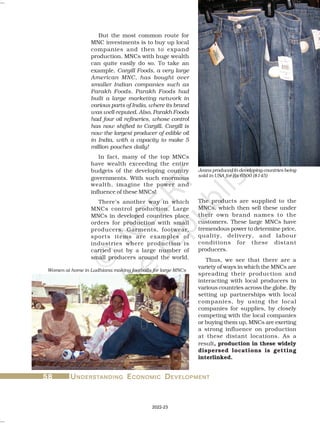 58
58
58
58
58 U
U
U
U
UNDERST
NDERST
NDERST
NDERST
NDERSTANDING
ANDING
ANDING
ANDING
ANDING E
E
E
E
ECONOMIC
CONOMIC
CONOMIC
CONOMIC
CONOMIC D
D
D
D
DEVEL
EVEL
EVEL
EVEL
EVELOPMENT
OPMENT
OPMENT
OPMENT
OPMENT
But the most common route for
MNC investments is to buy up local
companies and then to expand
production. MNCs with huge wealth
can quite easily do so. To take an
example, Cargill Foods, a very large
American MNC, has bought over
smaller Indian companies such as
Parakh Foods. Parakh Foods had
built a large marketing network in
various parts of India, where its brand
was well-reputed. Also, Parakh Foods
had four oil refineries, whose control
has now shifted to Cargill. Cargill is
now the largest producer of edible oil
in India, with a capacity to make 5
million pouches daily!
In fact, many of the top MNCs
have wealth exceeding the entire
budgets of the developing country
governments. With such enormous
wealth, imagine the power and
influence of these MNCs!
There’s another way in which
MNCs control production. Large
MNCs in developed countries place
orders for production with small
producers. Garments, footwear,
sports items are examples of
industries where production is
carried out by a large number of
small producers around the world.
The products are supplied to the
MNCs, which then sell these under
their own brand names to the
customers. These large MNCs have
tremendous power to determine price,
quality, delivery, and labour
conditions for these distant
producers.
Thus, we see that there are a
variety of ways in which the MNCs are
spreading their production and
interacting with local producers in
various countries across the globe. By
setting up partnerships with local
companies, by using the local
companies for supplies, by closely
competing with the local companies
or buying them up, MNCs are exerting
a strong influence on production
at these distant locations. As a
result, production in these widely
dispersed locations is getting
interlinked.
Women at home in Ludhiana making footballs for large MNCs
Jeans produced in developing countries being
sold in USA for Rs 6500 ($145)
2022-23
 