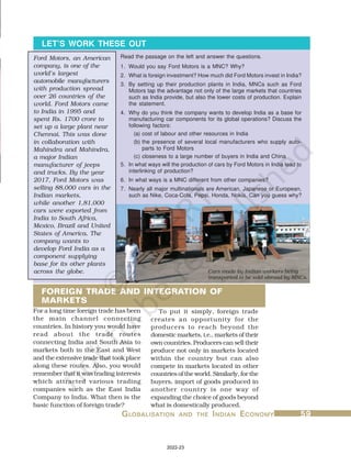 G
G
G
G
GL
L
L
L
LOBALISA
OBALISA
OBALISA
OBALISA
OBALISATION
TION
TION
TION
TION AND
AND
AND
AND
AND THE
THE
THE
THE
THE I
I
I
I
INDIAN
NDIAN
NDIAN
NDIAN
NDIAN E
E
E
E
ECONOMY
CONOMY
CONOMY
CONOMY
CONOMY 59
59
59
59
59
Read the passage on the left and answer the questions.
LET’S WORK THESE OUT
1. Would you say Ford Motors is a MNC? Why?
2. What is foreign investment? How much did Ford Motors invest in India?
3. By setting up their production plants in India, MNCs such as Ford
Motors tap the advantage not only of the large markets that countries
such as India provide, but also the lower costs of production. Explain
the statement.
4. Why do you think the company wants to develop India as a base for
manufacturing car components for its global operations? Discuss the
following factors:
(a) cost of labour and other resources in India
(b) the presence of several local manufacturers who supply auto-
parts to Ford Motors
(c) closeness to a large number of buyers in India and China
5. In what ways will the production of cars by Ford Motors in India lead to
interlinking of production?
6. In what ways is a MNC different from other companies?
7. Nearly all major multinationals are American, Japanese or European,
such as Nike, Coca-Cola, Pepsi, Honda, Nokia. Can you guess why?
For a long time foreign trade has been
the main channel connecting
countries. In history you would have
read about the trade routes
connecting India and South Asia to
markets both in the East and West
and the extensive trade that took place
along these routes. Also, you would
remember that it was trading interests
which attracted various trading
companies such as the East India
Company to India. What then is the
basic function of foreign trade?
To put it simply, foreign trade
creates an opportunity for the
producers to reach beyond the
domestic markets, i.e., markets of their
own countries. Producers can sell their
produce not only in markets located
within the country but can also
compete in markets located in other
countries of the world. Similarly, for the
buyers, import of goods produced in
another country is one way of
expanding the choice of goods beyond
what is domestically produced.
FOREIGN TRADE AND INTEGRATION OF
MARKETS
Ford Motors, an American
company, is one of the
world’s largest
automobile manufacturers
with production spread
over 26 countries of the
world. Ford Motors came
to India in 1995 and
spent Rs. 1700 crore to
set up a large plant near
Chennai. This was done
in collaboration with
Mahindra and Mahindra,
a major Indian
manufacturer of jeeps
and trucks. By the year
2017, Ford Motors was
selling 88,000 cars in the
Indian markets,
while another 1,81,000
cars were exported from
India to South Africa,
Mexico, Brazil and United
States of America. The
company wants to
develop Ford India as a
component supplying
base for its other plants
across the globe. Cars made by Indian workers being
transported to be sold abroad by MNCs.
2022-23
 