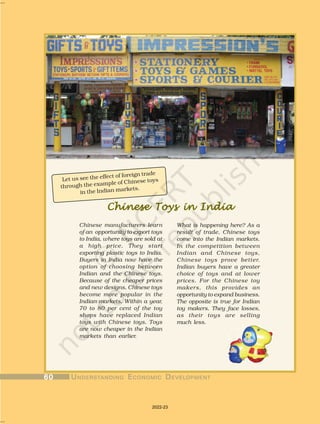 Chinese Toys in India
Chinese Toys in India
Chinese Toys in India
Chinese Toys in India
Chinese Toys in India
Chinese manufacturers learn
of an opportunity to export toys
to India, where toys are sold at
a high price. They start
exporting plastic toys to India.
Buyers in India now have the
option of choosing between
Indian and the Chinese toys.
Because of the cheaper prices
and new designs, Chinese toys
become more popular in the
Indian markets. Within a year,
70 to 80 per cent of the toy
shops have replaced Indian
toys with Chinese toys. Toys
are now cheaper in the Indian
markets than earlier.
Let us see the effect of foreign trade
through the example of Chinese toys
in the Indian markets.
What is happening here? As a
result of trade, Chinese toys
come into the Indian markets.
In the competition between
Indian and Chinese toys,
Chinese toys prove better.
Indian buyers have a greater
choice of toys and at lower
prices. For the Chinese toy
makers, this provides an
opportunity to expand business.
The opposite is true for Indian
toy makers. They face losses,
as their toys are selling
much less.
60
60
60
60
60 U
U
U
U
UNDERST
NDERST
NDERST
NDERST
NDERSTANDING
ANDING
ANDING
ANDING
ANDING E
E
E
E
ECONOMIC
CONOMIC
CONOMIC
CONOMIC
CONOMIC D
D
D
D
DEVEL
EVEL
EVEL
EVEL
EVELOPMENT
OPMENT
OPMENT
OPMENT
OPMENT
2022-23
 