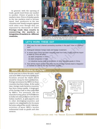 G
G
G
G
GL
L
L
L
LOBALISA
OBALISA
OBALISA
OBALISA
OBALISATION
TION
TION
TION
TION AND
AND
AND
AND
AND THE
THE
THE
THE
THE I
I
I
I
INDIAN
NDIAN
NDIAN
NDIAN
NDIAN E
E
E
E
ECONOMY
CONOMY
CONOMY
CONOMY
CONOMY 61
61
61
61
61
1. What was the main channel connecting countries in the past? How is it different
now?
2. Distinguish between foreign trade and foreign investment.
3. In recent years China has been importing steel from India. Explain how the import
of steel by China will affect.
(a) steel companies in China.
(b) steel companies in India.
(c) industries buying steel for production of other industrial goods in China.
4. How will the import of steel from India into the Chinese markets lead to integration
of markets for steel in the two countries? Explain.
LET’S WORK THESE OUT
In general, with the opening of
trade, goods travel from one market
to another. Choice of goods in the
markets rises. Prices of similar goods
in the two markets tend to become
equal. And, producers in the two
countries now closely compete against
each other even though they are
separated by thousands of miles!
Foreign trade thus results in
connecting the markets or
integration of markets in different
countries.
In the past two to three decades, more
and more MNCs have been looking for
locations around the world which
would be cheap for their production.
Foreign investment by MNCs in these
countries has been rising. At the same
time, foreign trade between countries
has been rising rapidly. A large part
of the foreign trade is also controlled
by MNCs. For instance, the car
manufacturing plant of Ford Motors
in India not only produces cars for the
Indian markets, it also exports cars
to other developing countries and
exports car components for its many
factories around the world. Likewise,
activities of most MNCs involve
substantial trade in goods and also
services.
WHAT IS GLOBALISATION?
BE CAREFUL! THAT’S
OUR
OUR
OUR
OUR
OUR WORLD YOU’RE
PLAYING WITH!
SOMEDAY YOU’LL
HAVE TO PAY THE
PRICE!
GLOBALISATION
IS FUN!
Small traders of readymade garments facing stiff
competition from both the MNC brands and imports.
2022-23
 