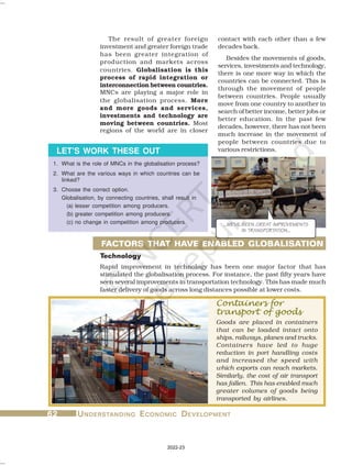 62
62
62
62
62 U
U
U
U
UNDERST
NDERST
NDERST
NDERST
NDERSTANDING
ANDING
ANDING
ANDING
ANDING E
E
E
E
ECONOMIC
CONOMIC
CONOMIC
CONOMIC
CONOMIC D
D
D
D
DEVEL
EVEL
EVEL
EVEL
EVELOPMENT
OPMENT
OPMENT
OPMENT
OPMENT
Technology
Rapid improvement in technology has been one major factor that has
stimulated the globalisation process. For instance, the past fifty years have
seen several improvements in transportation technology. This has made much
faster delivery of goods across long distances possible at lower costs.
The result of greater foreign
investment and greater foreign trade
has been greater integration of
production and markets across
countries. Globalisation is this
process of rapid integration or
interconnection between countries.
MNCs are playing a major role in
the globalisation process. More
and more goods and services,
investments and technology are
moving between countries. Most
regions of the world are in closer
1. What is the role of MNCs in the globalisation process?
2. What are the various ways in which countries can be
linked?
3. Choose the correct option.
Globalisation, by connecting countries, shall result in
(a) lesser competition among producers.
(b) greater competition among producers.
(c) no change in competition among producers.
LET’S WORK THESE OUT
contact with each other than a few
decades back.
Besides the movements of goods,
services, investments and technology,
there is one more way in which the
countries can be connected. This is
through the movement of people
between countries. People usually
move from one country to another in
search of better income, better jobs or
better education. In the past few
decades, however, there has not been
much increase in the movement of
people between countries due to
various restrictions.
Containers for
transport of goods
Goods are placed in containers
that can be loaded intact onto
ships, railways, planes and trucks.
Containers have led to huge
reduction in port handling costs
and increased the speed with
which exports can reach markets.
Similarly, the cost of air transport
has fallen. This has enabled much
greater volumes of goods being
transported by airlines.
FACTORS THAT HAVE ENABLED GLOBALISATION
...WE’VE SEEN GREAT IMPROVEMENTS
IN TRANSPORTATION...
2022-23
 