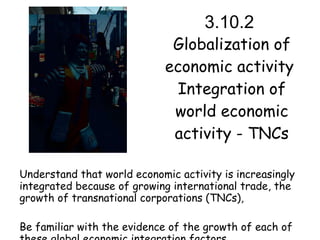3.10.2  Globalization of economic activity  Integration of world economic activity - TNCs Understand that world economic activity is increasingly integrated because of growing international trade, the growth of transnational corporations (TNCs), Be familiar with the evidence of the growth of each of these global economic integration factors. 