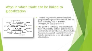 Ways in which trade can be linked to
globalization
 The first way may include the exceptional
progress of foreign direct investment. This has
been enabled by ease of INTERNET
ACCESSIBILITY all over the world.
 The growth of technology innovation has also
been influenced by trade on globalized scale.
Additionally, service industries, which includes
financial, managerial, legal and information,
has also been growing to the advantage of
globalization.
 