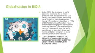 Globalisation in INDIA
 In the 1990s due to change in world
economic order and due to heavy
pressures from rich countries like USA,
Japan, European countries dominating
the WTO (World Trade Organisation
having 135 members, established in 1995)
and IMF (International Monetary Fund)
and World Bank engaged in development
financing activities, the developing and
the poor countries all over the world
were forced to open their trade and
market and allow foreigners to share
their major chunk of a business.
 THUS, INDIA FIRST STARTED THE
PROCESS OF GLOBALISATION AND
LIBERALISATION IN 1991 UNDER THE
UNION FINANCE MINISTER, SHRI
MANMOHAN SINGH.
 