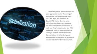 • The first 5 years in globalisation did not
yield appreciable results. The coming of
Multinational cold drinks manufacturers
like Coke, Pepsi, and others like Mc.
Donald, KFC, Boomer Chewing gums,
Uncle Chips, Cornflakes only dominated
the show. Due to further liberalization of
trade and the privatization, the late 1990s
showed the effect to globalisation by the
coming of giant car manufacturers like
Daewoo Motors, Ford, Honda, Hyundai
which resulted in availability of varieties of
cars and reduction of domestic car prices.
 