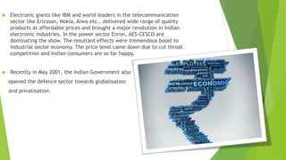  Electronic giants like IBM and world leaders in the telecommunication
sector like Ericsson, Nokia, Aiwa etc., delivered wide range of quality
products at affordable prices and brought a major revolution in Indian
electronic industries. In the power sector Enron, AES-CESCO are
dominating the show. The resultant effects were tremendous boost to
industrial sector economy. The price level came down due to cut throat
competition and Indian consumers are so far happy.
 Recently in May 2001, the Indian Government also
opened the defence sector towards globalisation
and privatisation.
 