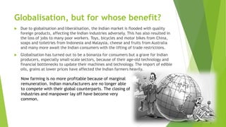 Globalisation, but for whose benefit?
 Due to globalisation and liberalisation, the Indian market is flooded with quality
foreign products, affecting the Indian industries adversely. This has also resulted in
the loss of jobs to many poor workers. Toys, bicycles and motor bikes from China,
soaps and toiletries from Indonesia and Malaysia, cheese and fruits from Australia
and many more await the Indian consumers with the lifting of trade restrictions.
 Globalisation has turned out to be a bonanza for consumers but a grave for Indian
producers, especially small-scale sectors, because of their age-old technology and
financial bottlenecks to update their machines and technology. The import of edible
oils, grains at lower prices have affected the Indian farmers heavily.
Now farming is no more profitable because of marginal
remuneration. Indian manufacturers are no longer able
to compete with their global counterparts. The closing of
industries and manpower lay off have become very
common.
 