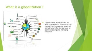 What is a globalization ?
 Globalization is the process by
which the world is interconnected
through technology and powerful
infrastructure for the purpose of
communicating and managing
resources.
 