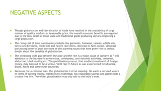 NEGATIVE ASPECTS
 Though globalisation and liberalisation of trade have resulted in the availability of large
number of quality products at reasonable price, the overall economic benefits are negated
due to the slow death of small scale and traditional goods producing sectors employing a
large population.
 The rising cost of basic sustenance products like garments, footwear, cereals, edible oils,
petrol and kerosene, medicines and health care items, decrease in farm output, decrease
purchasing power of poor are some of the alarming issues that have given rise to serious
doubts about the benefits of globalisation.
 The increasing wide gap between the poor and the rich is a major cause of concern as ” will
attribute to the increase in crime rates, lawlessness, anti-national activities, terrorism,
abduction, black mailing etc. The globalisation process, that enables investment of foreign
money, may turn out to be a serious ‘debt rap’ in future as was experienced in Indonesia,
Brazil, Korea and some other countries.
 Moreover, for a common man, the globalisation is of no meaning. He wants a secured source
in terms of earning money, maintains his livelihood, has reasonable savings and appreciates a
trouble free life. Therefore, globalisation may only add to the India’s woes.
 