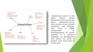  Globalization seems to talk
about several vibrant
phenomena which ensure two
major components.Firstly,
they function across national
boundaries and Secondly,
they result in higher
incorporation or
interdependence of human
societies. It is therefore
oneaspect of development
that affects the world in
general, from every point of
human view.
 