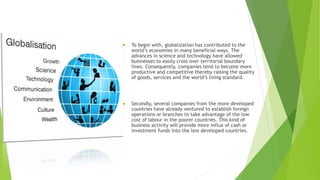  To begin with, globalization has contributed to the
world’s economies in many beneficial ways. The
advances in science and technology have allowed
businesses to easily cross over territorial boundary
lines. Consequently, companies tend to become more
productive and competitive thereby raising the quality
of goods, services and the world’s living standard.
 Secondly, several companies from the more developed
countries have already ventured to establish foreign
operations or branches to take advantage of the low
cost of labour in the poorer countries. This kind of
business activity will provide more influx of cash or
investment funds into the less developed countries.
 