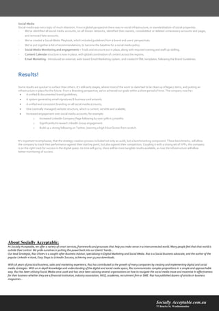 Socially Acceptable.com.au 
97 Bourke St. Woolloomooloo 
Social Media 
Social media was not a topic of much attention. From a global perspective there was no social infrastructure, or standardisation of social properties. 
- We’ve identified all social media accounts, on all known networks, identified their owners, consolidated or deleted unnecessary accounts and pages, and removed fake accounts. 
- We’ve created a Social Media Playbook, which included guidelines from a brand and users’ perspectives. 
- We’ve put together a list of recommendations, to become the baseline for a social media policy. 
- Social Media Monitoring and engagements – Tools and structure put in place, along with required training and staff up-skilling. 
- Content Calendar structure is now in place, with global coordination of content across the regions. 
- Email Marketing - Introduced an external, web-based Email Marketing system, and created HTML templates, following the Brand Guidelines. 
Results! 
Some results are quicker to surface than others. It’s still early stages, where most of the work to-date had to be clean up of legacy items, and putting an infrastructure in place for the future. From a Branding perspective, we’ve achieved our goals within a short period of time. The company now has 
 A unified & documented brand guidelines; 
 A system generating email signatures & business card artwork; 
 A unified and consistent branding on all social media accounts; 
 One (centrally managed) website structure, which is current, versitile and scalable; 
 Increased engagement over social media accounts, for example: 
o Increased LinkedIn Company Page following by over 50% in 3 months 
o Significantly Increased LinkedIn Group engagement 
o Build up a strong following on Twitter, (earning a high Klout Score) from scratch. 
It’s important to emphasise, that the strategy creation process included not only an audit, but a benchmarking component. These benchmarks, will allow the company to track their performance against their starting point, but also against their competitors. Coupling it with a strong set of KPI’s, this company is on the right track for success in the digital space. As time will go by, there will be more tangible results available, as now the infrastructure will allow better monitoring of success. 
About Socially Acceptable: At Socially Acceptable, we offer a variety of smart services, frameworks and processes that help you make sense in a interconnected world. Many people feel that that world is outside their control. We pride ourselves in putting the power back into our clients’ hands… 
Our lead Strategist, Raz Chorev is a sought-after Business Advisor, specialising in Digital Marketing and Social Media. Raz is a Social Business advocate, and the author of the popular LinkedIn e-book, Easy Steps to LinkedIn Success, achieving over 50,000 downloads. 
With 18 years of practical business, sales and marketing experience, Raz has contributed to the growth of many companies by creating and implementing digital and social media strategies. With an in-depth knowledge and understanding of the digital and social media space, Raz communicates complex propositions in a simple and approachable way. Raz has been utilising Social Media since 2006 and has since been advising several organisations on how to navigate the social media maze and maximise its effectiveness for their business whether they are a financial institution, industry association, NGO, academia, recruitment firm or SME. Raz has published dozens of articles in business magazines… 