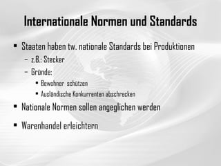 Internationale Normen und Standards Staaten haben tw. nationale Standards bei Produktionen z.B.: Stecker Gründe:  Bewohner  schützen Ausländische Konkurrenten abschrecken Nationale Normen sollen angeglichen werden Warenhandel erleichtern 