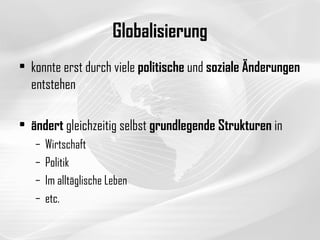 Globalisierung konnte erst durch viele  politische  und  soziale   Änderungen  entstehen ändert  gleichzeitig selbst  grundlegende Strukturen  in Wirtschaft Politik Im alltäglische Leben  etc. 