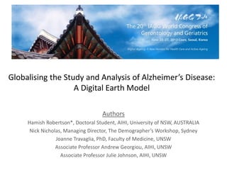 Globalising the Study and Analysis of Alzheimer’s Disease:
A Digital Earth Model
Authors
Hamish Robertson*, Doctoral Student, AIHI, University of NSW, AUSTRALIA
Nick Nicholas, Managing Director, The Demographer’s Workshop, Sydney
Joanne Travaglia, PhD, Faculty of Medicine, UNSW
Associate Professor Andrew Georgiou, AIHI, UNSW
Associate Professor Julie Johnson, AIHI, UNSW
 