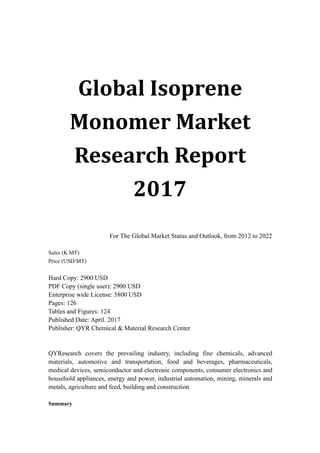 Global Isoprene
Monomer Market
Research Report
2017
For The Global Market Status and Outlook, from 2012 to 2022
Sales (K MT)
Price (USD/MT)
Hard Copy: 2900 USD
PDF Copy (single user): 2900 USD
Enterprise wide License: 5800 USD
Pages: 126
Tables and Figures: 124
Published Date: April. 2017
Publisher: QYR Chemical & Material Research Center
QYResearch covers the prevailing industry, including fine chemicals, advanced
materials, automotive and transportation, food and beverages, pharmaceuticals,
medical devices, semiconductor and electronic components, consumer electronics and
household appliances, energy and power, industrial automation, mining, minerals and
metals, agriculture and feed, building and construction.
Summary
 