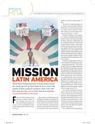 RÁNKING
                                                  THE BEST BUSINESS SCHOOLS IN LATIN AMERICA


                                                                                                 market to provide a huge quality of
                                                                                                 data.
                                                                                                     The result is a detailed analysis of
                                                                                                 33 schools which provided sufficient
                                                                                                 information to answer the big questions
                                                                                                 on a range of issues which are critical
                                                                                                 when taking one of the biggest deci-
                                                                                                 sions in an executive’s career.
                                                                                                     While this ranking is not complete,
                                                                                                 as a number of leading and renowned
                                                                                                 business schools did not provide data,
                                                                                                 the three which have traditionally led
                                                                                                 the ranking did: Harvard, Stanford and
                                                                                                 London Business School, which again
                                                                                                 took the top three positions in the rank-
                                                                                                 ing, together with thirty of their leading
                                                                                                 competitors. They all competed in the
                                                                                                 ranking’s different fields, which seek to
                                                                                                 calibrate each business school’s academic
                                                                                                 and economic qualities, together with its
                                                                                                 networking potential and prestige within
                                                                                                 Latin America.
                                                                                                     In the heavyweight category, Harvard
                                                                                                 is the undisputed champion, given that
                                                                                                 – among other indicators – 98% of the




           MISSION
                                                                                                 schools’ teachers are employed full-time,
                                                                                                 have PhDs and carry out intensive research
                                                                                                 into management fields, which results in
                                                                                                 hundreds of papers published in journals
                                                                                                 which are indexed in the ISI database.
                                                                                                 On the opposite side of the classroom,


           LATIN AMERICA
                                                                                                 so to speak, Harvard is also on top with
                                                                                                 the highest criteria for selecting students.
                                                                                                 During the last academic year, its new
                                                                                                 intake consisted of 905 students with an
             Thirty-three leading business schools from around                                   average GMAT score of 724. The next
             the world opened up their books to let us assess the                                highest was Stanford with 803 students
             quality of their academic products, their costs and                                 with an average score of 730.
                                                                                                     The world’s most famous business
             how attractive they are to Latin American students.                                 school is also the most famous in Latin
             AméricaEconomía Intelligence, Andrés Almeida                                        America. That can be seen in its Prestige




             F
                                                                                                 indicators which helped Harvard score
                    ancy travelling outside of Latin      Because this year AméricaEconomía      the highest mark in this field. In a survey
                    America to study an MBA? If        Intelligence decided to strengthen the    of readers of AméricaEconomía – Latin
                    the exchange rates and your        methodology for its traditional ranking   American executives on high incomes
                    sense of adventure tempt you to    of the world’s best business schools      – practically all of them mentioned this
             say yes, or if it is something you have   for Latin Americans, asking business      school as one of the three best-regarded
             always dreamt about, then this article    schools from around the world, which      schools in the region.
             is for you.                               are interested in the Latin American          This, in addition to its strong showing



             40 AMÉRICAECONOMÍA / 2012 - 2013




MBA GI.indd 40                                                                                                                                  17/8/12 16:47:35
 