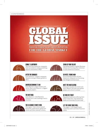 CONTENIDO




                            GLOBAL
                            ISSUE
                            Special reports on Latin America
                            FOR THE GLOBAL MARKET




              6                                               40
                      CHINA`S LABYRINTH                            SEND US YOUR TALENT
                      Very few Latin American companies            A growing number of global Business
                      have succeeded in selling something          Schools are focusing their attention
                      beyond commodities. Why?                     to Latin American students.




             10                                               44
                      AFTER THE BONANZA                            GO WEST, YOUNG MAN
                      Latin America`s largest companies            An increasing number of Latin
                      showed a strong if slower growth in          American companies are becoming
                      2011.                                        full-ﬂedged multilationals.




             14                                               46
                      AMERICAECONOMIA´S 500                        MEET THE MULTILATINA
                      From Big Oil to mega retailers and           How much do they sell, invest and
                      telcos, meet Latin America`s biggest         hire? Where? The new Latin global
                      corporate players .                          players are a force to reckon.




             34                                               48
                      THE NEW MBA                                  IN THOU WE TRUST
                      Latin America`s best Business                Big global banks are suffering their
                      Schools face a new challenge: how to         worst times ever. Latin American
                      innovate.                                    banks are booming. For how long?
                                                                                                                    COVER DESING: ÁLVARO ARAYA URQUIZA




             36                                               52
                      THE B-SCHOOL’S WHO’S WHO                     LET THE GOOD TIMES ROLL
                      The region`s best school ranked              The region´s 250 largest banks
                      by faculty, publications, global net-        ranked by assets and other ﬁnancial
                      works and other relevant criteria.           ratios.




                                                                              2012 - 2013 / AMÉRICAECONOMÍA 3




CONTENIDO GI.indd 3                                                                                         17/8/12 16:38:04
 