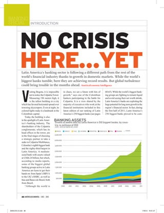 BANKING
SPECIAL                INTRODUCTION




          NO CRISIS
          HERE…YET
            Latin America’s banking sector is following a different path from the rest of the
            world’s ﬁnancial industry thanks to growth in domestic markets. While the world’s
            biggest banks tumble, here they are achieving record results. But global turbulence
            could bring trouble in the months ahead. AméricaEconomía Intelligence



            V
                     isiting Bogota, it is impossible           in chaos, we see a future with lots of               60-65). While the world’s biggest bank-
                     not to notice the Colpatria Tower.         growth,” says one of the Colombian                   ing groups are fighting to remain liquid
                     Measuring 196 meters high, it              bankers participating in the battle for              and avoid seeing their net worth shrink,
                     is the tallest building in a city          Colpatria. It is a view shared by the                Latin America’s banks are exploiting the
            which has favored horizontal spread over            majority of executives who work at the               huge potential for long term growth in the
            towering skyscrapers. Even at night, its            financial institutions included in this              region’s financial sector. In fact, during
            colored lights make it a landmark in the            latest edition of our ranking of Latin               the first half of 2011, Latin America’s
            Colombian capital.                                  America’s 250 biggest banks (see pages               250 biggest banks proved to be com-
                Today the building is also
            in the spotlight of Latin Amer-       BANKING ASSETS America´s 250 biggest banks, by coun-
                                                   Growth of assets held by Latin
            ica’s banking industry. The
                                                   try, in millions of USD
            shareholders of the Colpatria          SOURCE: AMÉRICAECONOMÍA INTELLIGENCE
            conglomerate, which has its                                                                                                      OTHERS
                                                       BRAZIL      MEXICO       CHILE   COLOMBIA ARGENTINA    VENEZUELA   PERU     PANAMA
            head offices in the tower, are
                                                   4,500,000
            in the final stages of choosing
            a strategic partner to take a          4,000,000
            stake in Colpatria Multibanca,
            Colombia’s eighth biggest bank         3,500,000
            and the eighty-third largest in
            Latin America. A medium-               3,000,000

            sized bank with assets valued
                                                   2,500,000
            at US$6.24 billion, but which,
            according to media reports,            2,000,000
            some of the biggest global
            banking groups active in Latin          1,500,000

            America are keen to get their
                                                   1,000,000
            hands on: from Spain’s BBVA
            to the UK’s HSBC, as well as
                                                      500,000
            Itau and Banco do Brasil, both
            from Brazil.
                “Although the world is                        2000      2001       2002    2003  2004      2005    2006     2007     2008   2009    2010     2011




            48 AMÉRICAECONOMÍA / 2012 - 2013




BANCOS GI.indd 48                                                                                                                                               17/8/12 16:51:37
 