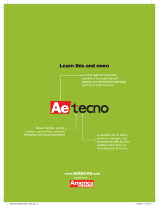 Learn this and more
                                                            The first regional web portal
                                                            devoted to business-oriented
                                                            telecom and information technology
                                                            services in Latin America.




                          News, tutorials, events,
                surveys, communities, company
               directories and industry providers                      A valuable tool for CEOs,
                                                                       directors, managers and
                                                                       professionals who look for
                                                                       updated information on
                                                                       innovation and IT trends




                                                 www.aetecno.com
                                                     A product of




INHOUSE engAETECNO 2 PAG.indd 3                                                                     17/08/2012 15:14:23
 