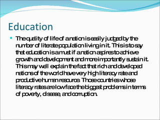 Education The quality of life of a nation is easily judged by the number of literate population living in it. This is to say that education is a must if a nation aspires to achieve growth and development and more importantly sustain it. This may well explain the fact that rich and developed nations of the world have very high literacy rate and productive human resource. Those countries whose literacy rates are low face the biggest problems in terms of poverty, disease, and corruption. 