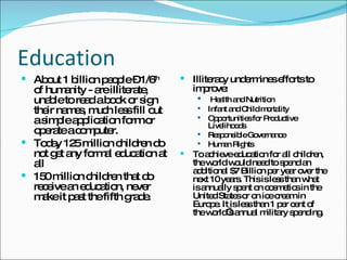 Education About 1 billion people – 1/6 th  of humanity - are illiterate, unable to read a book or sign their names, much less fill out a simple application form or operate a computer.  Today 125 million children do not get any formal education at all 150 million children that do receive an education, never make it past the fifth grade. Illiteracy undermines efforts to improve: Health and Nutrition Infant and Child mortality Opportunities for Productive Livelihoods Responsible Governance Human Rights To achieve education for all children, the world would need to spend an additional $7 Billion per year over the next 10 years. This is less than what is annually spent on cosmetics in the United States or on ice cream in Europe. It is less than 1 per cent of the world’s annual military spending. 