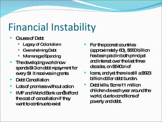 Financial Instability Causes of Debt Legacy of Colonialism  Overwhelming Debt Mismanaged Spending The developing world now spends $13 on debt repayment for every $1 it receives in grants Debt Cancellation Lots of promises without action IMF and World Bank can’t afford the cost of cancellation if they want to continue to exist For the poorest countries (approximately 60), $550 billion has been paid in both principal and interest over the last three decades, on $540bn of loans, and yet there is still a $523 billion dollar debt burden. Debt kills. Some 11 million children die each year around the world, due to conditions of poverty and debt. 