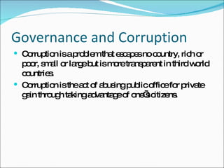 Governance and Corruption Corruption is a problem that escapes no country, rich or poor, small or large but is more transparent in third world countries. Corruption is the act of abusing public office for private gain through taking advantage of one’s citizens. 