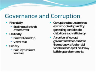 Governance and Corruption Financially Stealing public funds; embezzlement Politically Forced Dictatorship Voter Fraud Socially Fear, imprisonment, terrorism. Corruption also undermines economic development by generating considerable distortions and inefficiency.  A number of corrupt governments have enriched themselves via foreign aid, which is often spent on showy buildings and armaments.  