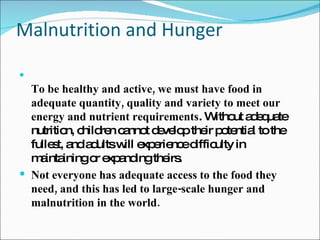 Malnutrition and Hunger To be healthy and active, we must have food in adequate quantity, quality and variety to meet our energy and nutrient requirements . Without adequate nutrition, children cannot develop their potential to the fullest, and adults will experience difficulty in maintaining or expanding theirs.  Not everyone has adequate access to the food they need, and this has led to large-scale hunger and malnutrition in the world. 