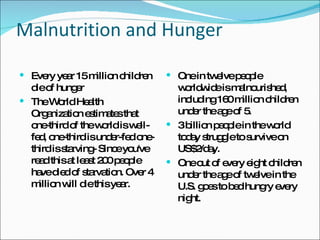 Malnutrition and Hunger Every year 15 million children die of hunger  The World Health Organization estimates that one-third of the world is well-fed, one-third is under-fed one-third is starving- Since you've read this at least 200 people have died of starvation. Over 4 million will die this year. One in twelve people worldwide is malnourished, including 160 million children under the age of 5.  3 billion people in the world today struggle to survive on US$2/day.  One out of every eight children under the age of twelve in the U.S. goes to bed hungry every night.  