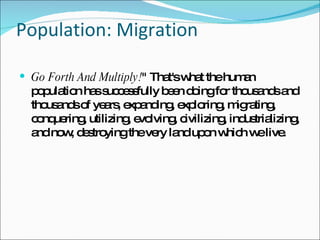 Population: Migration Go Forth And Multiply! " That's what the human population has successfully been doing for thousands and thousands of years, expanding, exploring, migrating, conquering, utilizing, evolving, civilizing, industrializing, and now, destroying the very land upon which we live.  