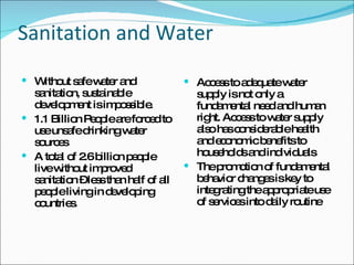 Sanitation and Water Without safe water and sanitation, sustainable development is impossible.  1.1 Billion People are forced to use unsafe drinking water sources A total of 2.6 billion people live without improved sanitation – less than half of all people living in developing countries.  Access to adequate water supply is not only a fundamental need and human right. Access to water supply also has considerable health and economic benefits to households and individuals  The promotion of fundamental behavior changes is key to integrating the appropriate use of services into daily routine 