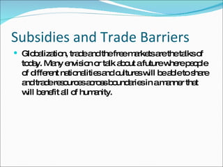 Subsidies and Trade Barriers Globalization, trade and the free markets are the talks of today. Many envision or talk about a future where people of different nationalities and cultures will be able to share and trade resources across boundaries in a manner that will benefit all of humanity.  