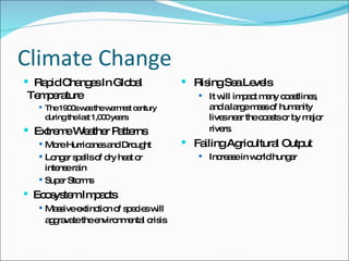 Climate Change Rapid Changes In Global Temperature The 1900s was the warmest century during the last 1,000 years  Extreme Weather Patterns More Hurricanes and Drought  Longer spells of dry heat or intense rain  Super Storms Ecosystem Impacts Massive extinction of species will aggravate the environmental crisis   Rising Sea Levels It will impact many coastlines, and a large mass of humanity lives near the coasts or by major rivers.   Failing Agricultural Output Increase in world hunger 
