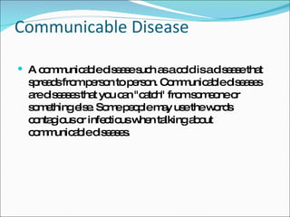 Communicable Disease A communicable disease such as a cold is a disease that spreads from person to person. Communicable diseases are diseases that you can "catch" from someone or something else. Some people may use the words contagious or infectious when talking about communicable diseases.  