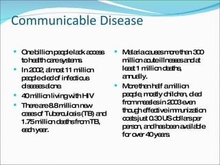 Communicable Disease One billion people lack access to health care systems.  In 2002, almost 11 million people died of infectious diseases alone. 40 million living with HIV  There are 8.8 million new cases of Tuberculosis (TB) and 1.75 million deaths from TB, each year.  Malaria causes more than 300 million acute illnesses and at least 1 million deaths, annually.  More than half a million people, mostly children, died from measles in 2003 even though effective immunization costs just 0.30 US dollars per person, and has been available for over 40 years.  