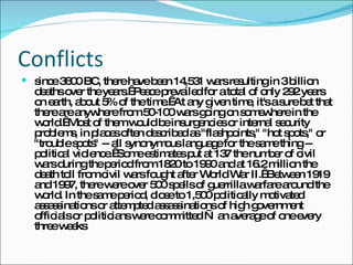 Conflicts since 3600 BC, there have been 14,531 wars resulting in 3 billion deaths over the years.  Peace prevailed for a total of only 292 years on earth, about 5% of the time.  At any given time, it's a sure bet that there are anywhere from 50-100 wars going on somewhere in the world.  Most of them would be insurgencies or internal security problems, in places often described as "flashpoints," "hot spots," or "trouble spots" -- all synonymous language for the same thing -- political violence.  Some estimates put at 137 the number of civil wars during the period from 1820 to 1990 and at 16.2 million the death toll from civil wars fought after World War II.  Between 1919 and 1997, there were over 500 spells of guerrilla warfare around the world. In the same period, close to 1,500 politically motivated assassinations or attempted assassinations of high government officials or politicians were committed — an average of one every three weeks  