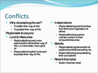 Conflicts Why do people go to war? To better their way of life To protect their way of life People seek to acquire: Land & Resources People attacking want more resources to improve their way of life. i.e. more water, food, gold, oil People defending their land want to protect their way of life. Independence People attacking want to be free from the rule or oppression of others. People defending want to maintain control of their conquered resources. Beliefs People attacking believe that all people should believe as they do. People defending are protecting their own beliefs. Recent Examples: Sudan, Rwanda, Israel 