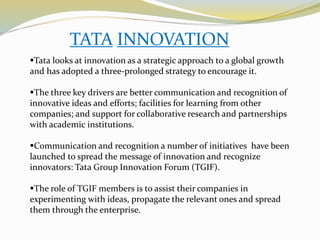 TATA INNOVATION
Tata looks at innovation as a strategic approach to a global growth
and has adopted a three-prolonged strategy to encourage it.
The three key drivers are better communication and recognition of
innovative ideas and efforts; facilities for learning from other
companies; and support for collaborative research and partnerships
with academic institutions.
Communication and recognition a number of initiatives have been
launched to spread the message of innovation and recognize
innovators: Tata Group Innovation Forum (TGIF).
The role of TGIF members is to assist their companies in
experimenting with ideas, propagate the relevant ones and spread
them through the enterprise.
 