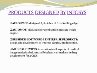 PRODUCTS DESIGNED BY INFOSYS
AEROSPACE: design of A380 inboard fixed trailing edge.
AUTOMOTIVE: Model for combustion pressure inside
engine.
BUSSINESS SOFTWARE & ENTERPRISE PRODUCTS:
design and development of internet security product suite.
MEDICAL DEVICES: innovation in all aspects of medical
image-analysis platform and biochemical-markers in drug
development for a CRO.
 
