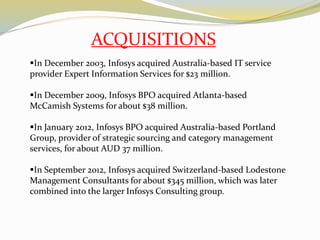 In December 2003, Infosys acquired Australia-based IT service
provider Expert Information Services for $23 million.
In December 2009, Infosys BPO acquired Atlanta-based
McCamish Systems for about $38 million.
In January 2012, Infosys BPO acquired Australia-based Portland
Group, provider of strategic sourcing and category management
services, for about AUD 37 million.
In September 2012, Infosys acquired Switzerland-based Lodestone
Management Consultants for about $345 million, which was later
combined into the larger Infosys Consulting group.
ACQUISITIONS
 