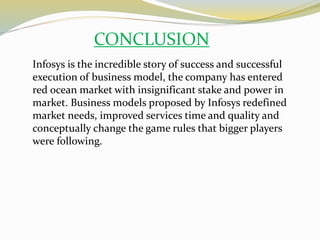 CONCLUSION
Infosys is the incredible story of success and successful
execution of business model, the company has entered
red ocean market with insignificant stake and power in
market. Business models proposed by Infosys redefined
market needs, improved services time and quality and
conceptually change the game rules that bigger players
were following.
 