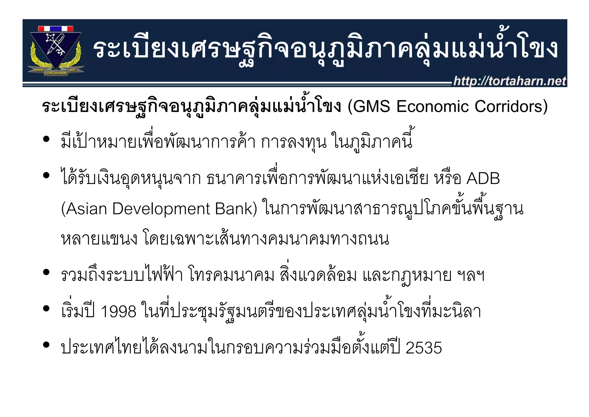 ระเบียงเศรษฐกิจอนุุภมภาคลุุ่มแม่ นําโขง
                 ฐ        ู ิ            ้
ระเบียงเศรษฐกิจอนุุภมภาคลุุ่มแม่ นําโขง (GMS Economic Corridors)
                ฐ        ู ิ               ้  (                   )
• มีเปาหมายเพื่อพัฒนาการค้ า การลงทุน ในภูมิภาคนี ้
         ้
• ได้ รับเงินอุดหนุนจาก ธนาคารเพื่อการพัฒนาแห่งเอเชีย หรื อ ADB
  (Asian Development Bank) ในการพัฒนาสาธารณปโภคขันพื ้นฐาน
                                 ในการพฒนาสาธารณูปโภคขนพนฐาน   ้
  หลายแขนง โดยเฉพาะเส้ นทางคมนาคมทางถนน
• รวมถึงระบบไฟฟา โทรคมนาคม สิงแวดล้ อม และกฎหมาย ฯลฯ
                    ้                   ่
• เริิ่ มปี 1998 ใ ี่ประชุมรััฐมนตรีี ของประเทศลุมนํําโ ี่มะนิิลา
                 ในที                     ป       ่ ้ โขงที
• ประเทศไทยได้ ลงนามในกรอบความร่วมมือตังแต่ปี 2535
  ประเทศไทยไดลงนามในกรอบความรวมมอตงแตป          ้
 