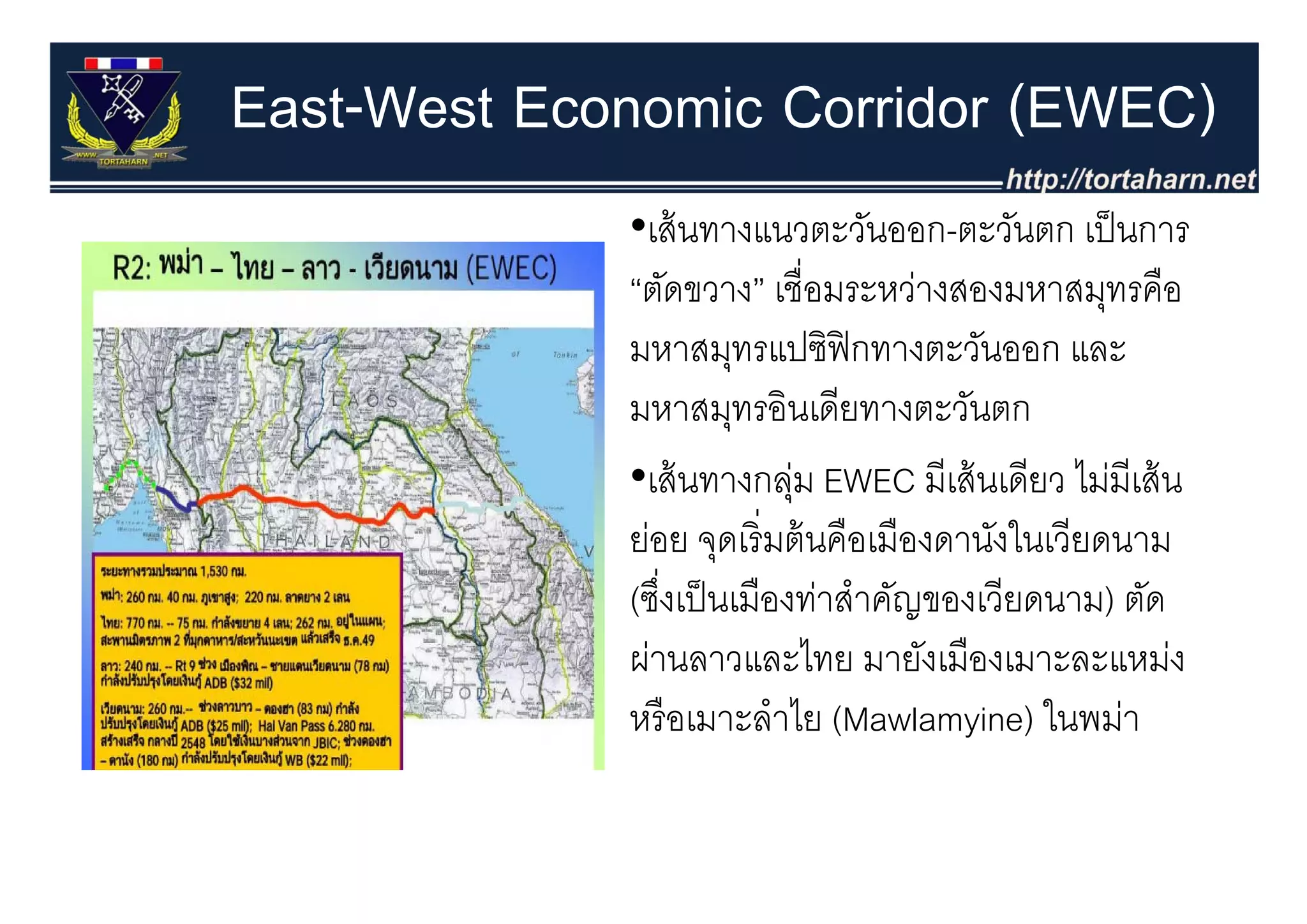 East-West Economic Corridor (EWEC)
             •เส้ นทางแนวตะวันออก-ตะวันตก เป็ นการ
             “ตัดขวาง” เชื่อมระหว่างสองมหาสมุทรคือ
             มหาสมุทรแปซฟกทางตะวนออก
             มหาสมทรแปซิฟิกทางตะวันออก และ
             มหาสมุทรอินเดียทางตะวันตก
             •เส้้ นทางกลุม EWEC มีีเส้้ นเดีียว ไม่มีเส้้ น
                           ่                     ไ
             ย่อย จุดเริ่ มต้ นคือเมืองดานังในเวียดนาม
             (ซึงเป็ นเมืองท่าสําคัญของเวียดนาม) ตัด
                ่
             ผ่านลาวและไทย มายังเมองเมาะละแหม่ง
                  นล วแล ไ ม เมื เม ล แ ม
             หรื อเมาะลําไย (Mawlamyine) ในพม่า
 